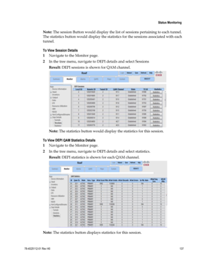 Page 161 
 
 Status Monitoring 
 
78-4025112-01 Rev H0 137 
 
Note: The session Button would display the list of sessions pertaining to each tunnel. 
The statistics button would display the statistics for the sessions associated with each 
tunnel. 
To View Session Details 
1 Navigate to the Monitor page. 
2 In the tree menu, navigate to DEPI details and select Sessions 
Result: DEPI sessions is shown for QAM channel. 
 
Note: The statistics button would display the statistics for this session. 
To View DEPI QAM...