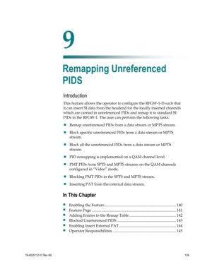 Page 163 
 
78-4025112-01 Rev H0 139 
 
Introduction 
This feature allows the operator to configure the RFGW-1-D such that 
it can insert SI data from the headend for the locally inserted channels 
which are carried in unreferenced PIDs and remap it to standard SI 
PIDs in the RFGW-1. The user can perform the following tasks: 
 Remap unreferenced PIDs from a data stream or MPTS stream. 
 Block specific unreferenced PIDs from a data stream or MPTS 
stream. 
 Block all the unreferenced PIDs from a data stream...