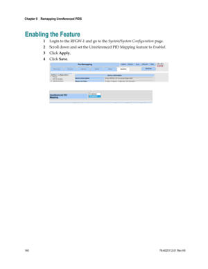 Page 164 
Chapter 9    Remapping Unreferenced PIDS  
 
 
140 78-4025112-01 Rev H0 
Enabling the Feature 
1 Login to the RFGW-1 and go to the System/System Configuration page. 
2 Scroll down and set the Unreferenced PID Mapping feature to Enabled. 
3 Click Apply. 
4 Click Save. 
 
 
 
  