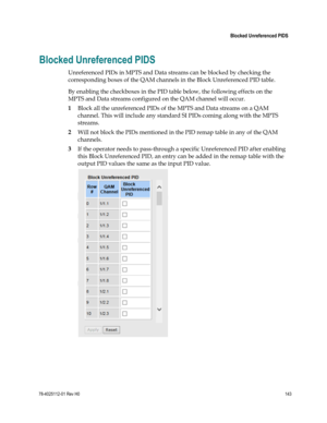 Page 167 
 
 Blocked Unreferenced PIDS 
 
78-4025112-01 Rev H0 143 
 
Blocked Unreferenced PIDS 
Unreferenced PIDs in MPTS and Data streams can be blocked by checking the 
corresponding boxes of the QAM channels in the Block Unreferenced PID table. 
By enabling the checkboxes in the PID table below, the following effects on the 
MPTS and Data streams configured on the QAM channel will occur. 
1 Block all the unreferenced PIDs of the MPTS and Data streams on a QAM 
channel. This will include any standard SI PIDs...