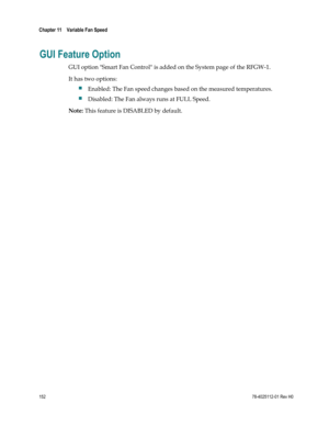 Page 176 
Chapter 11    Variable Fan Speed  
 
 
152 78-4025112-01 Rev H0 
GUI Feature Option 
GUI option Smart Fan Control is added on the System page of the RFGW-1. 
It has two options: 
 Enabled: The Fan speed changes based on the measured temperatures. 
 Disabled: The Fan always runs at FULL Speed. 
Note: This feature is DISABLED by default. 
 
  