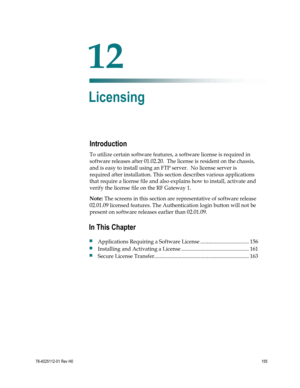 Page 179 
 
78-4025112-01 Rev H0 155 
 
Introduction 
To utilize certain software features, a software license is required in 
software releases after 01.02.20.  The license is resident on the chassis, 
and is easy to install using an FTP server.  No license server is 
required after installation. This section describes various applications 
that require a license file and also explains how to install, activate and 
verify the license file on the RF Gateway 1. 
Note: The screens in this section are...