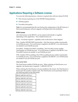 Page 180 
Chapter 12    Licensing  
 
 
156 78-4025112-01 Rev H0 
Applications Requiring a Software License 
To access the following features, a license is required after software release 01.02.20.  
 Data streams requiring use of the DOCSIS Timing Interface 
 DVB Encryption 
 PowerKey Encryption 
Note: It is recommended that the user backup the configuration of the RF Gateway 1 
before performing any software upgrade, including license file installation. 
RFGW Licenses  
All of the licenses on the RFGW-1 can...