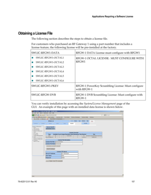 Page 181 
 
 Applications Requiring a Software License 
 
78-4025112-01 Rev H0 157 
 
 
 
Obtaining a License File 
The following section describes the steps to obtain a license file. 
For customers who purchased an RF Gateway 1 using a part number that includes a 
license feature, the following license will be pre-installed at the factory.   
SWLIC-RFGW1-DATA RFGW-1 DATA License must configure with RFGW1 
 SWLIC-RFGW1-OCTAL1 
 SWLIC-RFGW1-OCTAL2 
 SWLIC-RFGW1-OCTAL3 
 SWLIC-RFGW1-OCTAL4 
...