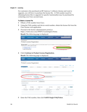 Page 182 
Chapter 12    Licensing  
 
 
158 78-4025112-01 Rev H0 
For customers who purchased an RF Gateway 1 without a license and want to 
upgrade, you will have to purchase the license file.  A PAK number (used for 
obtaining license files to upgrade for specific functionality) may be purchased by 
contacting your Cisco account team. 
To Obtain a License File  
1 Obtain a PAK number from Cisco. 
2 Using the PAK number and device serial number, obtain the license file from the 
Cisco license web application....