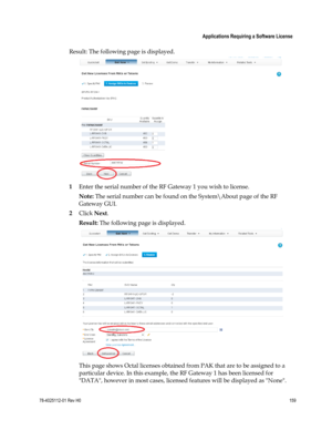 Page 183 
 
 Applications Requiring a Software License 
 
78-4025112-01 Rev H0 159 
 
Result: The following page is displayed. 
 
1 Enter the serial number of the RF Gateway 1 you wish to license. 
Note: The serial number can be found on the System\About page of the RF 
Gateway GUI. 
2 Click Next. 
Result: The following page is displayed. 
 
This page shows Octal licenses obtained from PAK that are to be assigned to a 
particular device. In this example, the RF Gateway 1 has been licensed for 
DATA, however in...
