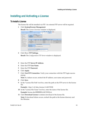 Page 185 
 
 Installing and Activating a License 
 
78-4025112-01 Rev H0 161 
 
Installing and Activating a License 
To Install a License 
The license file will be installed via FTP. An external FTP server will be required. 
1 Click System/License Management 
Result: The License Overview window is displayed. 
 
2 Click Show FTP Settings. 
Result: The Configuration FTP Server window is displayed. 
 
 
3 Enter the FTP Server IP Address. 
4 Enter the FTP User Name. 
5 Enter the FTP Password. 
6 Click Apply. 
7...