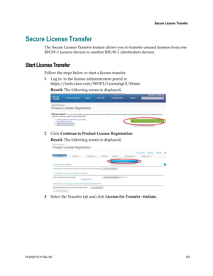 Page 187 
 
 Secure License Transfer 
 
78-4025112-01 Rev H0 163 
 
Secure License Transfer 
The Secure License Transfer feature allows you to transfer unused licenses from one 
RFGW-1 (source device) to another RFGW-1 (destination device).  
Start License Transfer 
Follow the steps below to start a license transfer.  
1 Log in  to the license administration portal at 
https://tools.cisco.com/SWIFT/LicensingUI/Home 
Result: The following screen is displayed.  
 
2 Click Continue to Product License Registration....