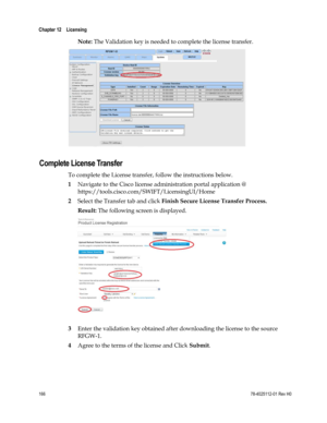 Page 190 
Chapter 12    Licensing  
 
 
166 78-4025112-01 Rev H0 
Note: The Validation key is needed to complete the license transfer.  
  
Complete License Transfer 
To complete the License transfer, follow the instructions below. 
1 Navigate to the Cisco license administration portal application @ 
https://tools.cisco.com/SWIFT/LicensingUI/Home 
2 Select the Transfer tab and click Finish Secure License Transfer Process. 
Result: The following screen is displayed. 
 
 
3 Enter the validation key obtained after...