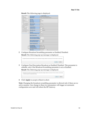 Page 205 
 
 Steps To Take 
 
78-4025112-01 Rev H0 181 
 
Result: The following page is displayed. 
 
2 Configure Broadcast Scrambling parameter as Enabled/Disabled. 
Result: The following pop-up message is displayed. 
 
3 Configure Dual Encryption Broadcast as Enabled/Disabled. This parameter is 
editable, only if the Broadcast Scrambling parameter is set as Enabled. 
Result: The following pop-up message is displayed. 
 
4 Click Apply to accept or Reset to abort. 
Note: Changing the broadcast scrambling...