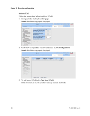 Page 210 
Chapter 13    Encryption and Scrambling  
 
 
186 78-4025112-01 Rev H0 
  
Adding an ECMG 
Follow the instructions below to add an ECMG. 
1 Navigate to the System/Scrambler page. 
Result: The following page is displayed. 
 
2 Click the + to expand the window and select ECMG Configuration. 
Result: The following page is displayed. 
 
3 To add a new ECMG, click Add New ECMG. 
Note: To select an ECMG you have already created, click Edit.  