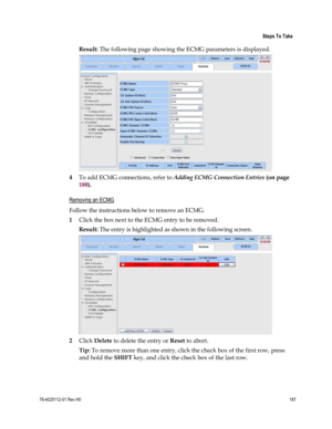 Page 211 
 
 Steps To Take 
 
78-4025112-01 Rev H0 187 
 
Result: The following page showing the ECMG parameters is displayed. 
 
4 To add ECMG connections, refer to Adding ECMG Connection Entries (on page 
188).   
Removing an ECMG 
Follow the instructions below to remove an ECMG. 
1 Click the box next to the ECMG entry to be removed. 
Result: The entry is highlighted as shown in the following screen. 
 
2 Click Delete to delete the entry or Reset to abort. 
Tip: To remove more than one entry, click the check...