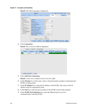 Page 214 
Chapter 13    Encryption and Scrambling  
 
 
190 78-4025112-01 Rev H0 
Result: The following page is displayed. 
 
4 Click Connection. 
Result: The Connection table is displayed. 
 
5 Click Add New Connection. 
Result: A new row is added to the Connection table. 
6 In the Priority box of this entry, enter a channel priority number to determine the 
ECMG working mode.  
7 In the IP Address box, enter the IP address of the ECMG. The octets of the IP 
address must be separated by dots. 
8 In the Port...