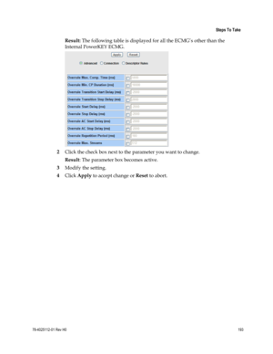 Page 217 
 
 Steps To Take 
 
78-4025112-01 Rev H0 193 
 
Result: The following table is displayed for all the ECMG’s other than the 
Internal PowerKEY ECMG. 
 
2 Click the check box next to the parameter you want to change. 
Result: The parameter box becomes active. 
3 Modify the setting. 
4 Click Apply to accept change or Reset to abort.  