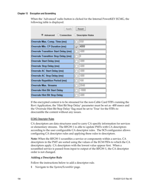 Page 218 
Chapter 13    Encryption and Scrambling  
 
 
194 78-4025112-01 Rev H0 
When the ‘Advanced’ radio button is clicked for the Internal PowerKEY ECMG, the 
following table is displayed. 
 
If the encrypted content is to be streamed for the non-Cable Card STB’s running the 
Rovi Application, the ‘Hint Bit Stop Delay’ parameter must be set as -400 msecs and 
the Overrule Hint Bit Stop Delay flag must be set to True for the STBs to 
descramble the content without any issues.  
ECMG Descriptor Rules 
CA...