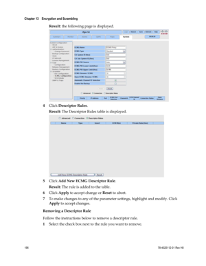 Page 220 
Chapter 13    Encryption and Scrambling  
 
 
196 78-4025112-01 Rev H0 
Result: the following page is displayed. 
 
4 Click Descriptor Rules. 
Result: The Descriptor Rules table is displayed. 
 
5 Click Add New ECMG Descriptor Rule. 
Result: The rule is added to the table. 
6 Click Apply to accept change or Reset to abort. 
7 To make changes to any of the parameter settings, highlight and modify. Click 
Apply to accept changes.  
Removing a Descriptor Rule 
Follow the instructions below to remove a...
