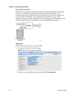 Page 222 
Chapter 13    Encryption and Scrambling  
 
 
198 78-4025112-01 Rev H0 
Event Information Schedulers 
The EIS provides the SCS with SCGs containing relevant information to scramble 
services.  To establish communication between the EIS and the SCS, a TCP 
connection should be made followed by a channel set up.  Once the connection is 
made, the SCS of the RFGW-1 receives SCGs from the EIS. To set up a TCP 
connection between the EIS and the RFGW-1, the EIS requires the knowledge of the 
IP address and...