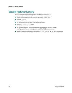 Page 226 
Chapter 14    Secuirty Features  
 
 
202 78-4025112-01 Rev H0 
Security Features Overview 
The following features are supported in software version 6.1.x. 
 Local and remote authentication for accessing RFGW GUI. 
 HTTPS support 
 SFTP support (SSHv2 with DSA key supported). 
 DSA key download for SFTP. 
 SFTP client support to perform release management, backup/restore 
configuration, license management, and SSL/SSH key download. 
 Firewall settings to enable or disable SFTP, FTP, HTTPS, HTTP,...