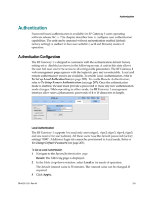 Page 227 
 
 Authentication 
 
78-4025112-01 Rev H0 203 
 
Authentication 
Password-based authentication is available for RF Gateway 1 users operating 
software release 06.1.x. This chapter describes how to configure user authentication 
capabilities. The unit can be operated without authentication enabled (default 
factory setting) or enabled in two user-settable (Local and Remote) modes of 
operation.  
Authentication Configuration 
The RF Gateway 1 is shipped to customers with the authentication default...