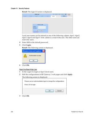 Page 228 
Chapter 14    Secuirty Features  
 
 
204 78-4025112-01 Rev H0 
Result: The login UI screen is displayed. 
 
Local user names can be entered as one of the following: admin, rfgw1, rfgw2, 
rfgw3, rfgw4 and rfgw5. Note: admin is a read-write user. The other users are 
read-only users. 
4 Enter 0000 as the default password. 
5 Click Login. 
Result: The following screen is displayed. 
 
6 Click OK.  
Read-Only/Read-Writer User 
1 In the Login UI, login as rfgw1 (local user). 
2 Edit the configurations in...