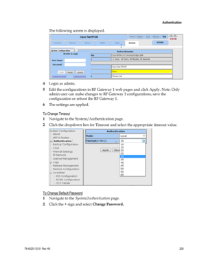 Page 229 
 
 Authentication 
 
78-4025112-01 Rev H0 205 
 
The following screen is displayed. 
 
4 Login as admin. 
5 Edit the configurations in RF Gateway 1 web pages and click Apply. Note: Only 
admin user can make changes to RF Gateway 1 configurations, save the 
configuration or reboot the RF Gateway 1. 
6 The settings are applied. 
To Change Timeout 
1 Navigate to the System/Authentication page. 
2 Click the dropdown box for Timeout and select the appropriate timeout value. 
  
To Change Default Password 
1...