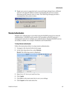 Page 231 
 
 Authentication 
 
78-4025112-01 Rev H0 207 
 
 Single user access is supported and a successful login attempt from a different 
network web client IP address results in terminating the previous session, 
allowing one RF Gateway user at a time. The following message provides a 
warning before this action is taken. 
 
 
Remote Authentication 
Muliple-user authentication is provided using the RADIUS protocol for network 
authentication. A RADIUS server needs to be accessible on the RF Gateway 1...