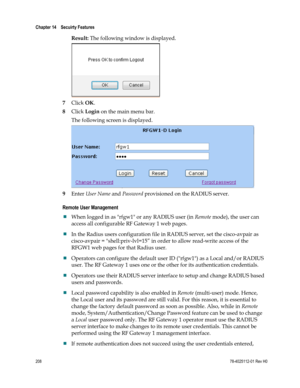 Page 232 
Chapter 14    Secuirty Features  
 
 
208 78-4025112-01 Rev H0 
Result: The following window is displayed. 
 
7 Click OK. 
8 Click Login on the main menu bar. 
The following screen is displayed. 
 
9 Enter User Name and Password provisioned on the RADIUS server.  
Remote User Management 
 When logged in as rfgw1 or any RADIUS user (in Remote mode), the user can 
access all configurable RF Gateway 1 web pages.  
 In the Radius users configuration file in RADIUS server, set the cisco-avpair as...