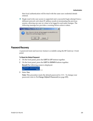 Page 233 
 
 Authentication 
 
78-4025112-01 Rev H0 209 
 
then local authentication will be tried with the same user credential details 
entered.  
 Single read-write user access is supported and a successful login attempt from a 
different network web client IP address results in terminating the previous 
session, allowing one user at a time to be logged in and make changes. The 
following message box provides a warning before action is taken. 
 
 
Password Recovery 
A password reset and recovery feature is...