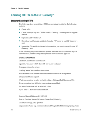 Page 234 
Chapter 14    Secuirty Features  
 
 
210 78-4025112-01 Rev H0 
Enabling HTTPS on the RF Gateway 1 
Steps for Enabling HTTPS 
The following steps for enabling HTTPS are explained in detail in the following 
sections. 
 Create a CA  
 Create a unique key and CSR for each RF Gateway 1 unit required to support 
HTTPS 
 Sign each CSR with the CA 
 Download each key and certificate from the FTP server to each RF Gateway 1 
unit  
 Import the CA certificate into each browser that you plan to use with...