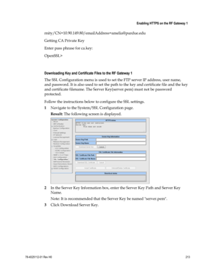 Page 237 
 
 Enabling HTTPS on the RF Gateway 1 
 
78-4025112-01 Rev H0 213 
 
rnity/CN=10.90.149.80/emailAddress=amelia@purdue.edu 
Getting CA Private Key 
Enter pass phrase for ca.key: 
OpenSSL> 
  
Downloading Key and Certificate Files to the RF Gateway 1 
The SSL Configuration menu is used to set the FTP server IP address, user name, 
and password. It is also used to set the path to the key and certificate file and the key 
and certificate filename. The Server Key(server.pem) must not be password 
protected....