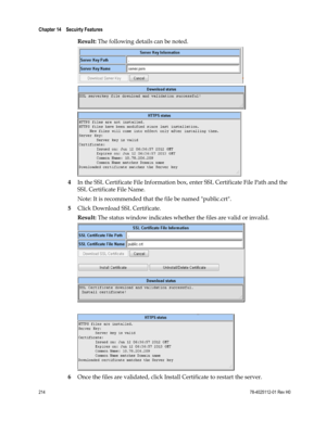 Page 238 
Chapter 14    Secuirty Features  
 
 
214 78-4025112-01 Rev H0 
Result: The following details can be noted. 
 
 
 
4 In the SSL Certificate File Information box, enter SSL Certificate File Path and the 
SSL Certificate File Name. 
Note: It is recommended that the file be named public.crt. 
5 Click Download SSL Certificate. 
Result: The status window indicates whether the files are valid or invalid. 
 
 
 
6 Once the files are validated, click Install Certificate to restart the server.  