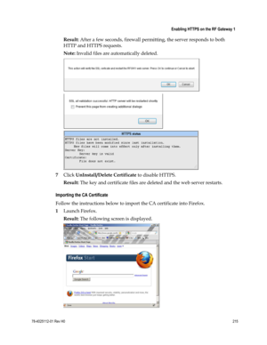 Page 239 
 
 Enabling HTTPS on the RF Gateway 1 
 
78-4025112-01 Rev H0 215 
 
Result: After a few seconds, firewall permitting, the server responds to both 
HTTP and HTTPS requests.  
Note: Invalid files are automatically deleted. 
 
 
 
7 Click UnInstall/Delete Certificate to disable HTTPS.  
Result: The key and certificate files are deleted and the web server restarts.  
Importing the CA Certificate 
Follow the instructions below to import the CA certificate into Firefox. 
1 Launch Firefox. 
Result: The...