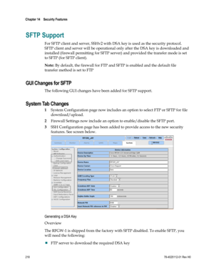 Page 242 
Chapter 14    Secuirty Features  
 
 
218 78-4025112-01 Rev H0 
SFTP Support 
For SFTP client and server, SSHv2 with DSA key is used as the security protocol. 
SFTP client and server will be operational only after the DSA key is downloaded and 
installed (firewall permitting for SFTP server) and provided the transfer mode is set 
to SFTP (for SFTP client). 
Note: By default, the firewall for FTP and SFTP is enabled and the default file 
transfer method is set to FTP  
GUI Changes for SFTP 
The...