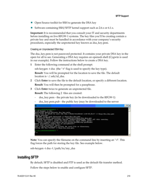 Page 243 
 
 SFTP Support 
 
78-4025112-01 Rev H0 219 
 
 Open Source toolkit for SSH to generate the DSA key  
 Software containing SSH/SFTP kernel support such as 2.6.x or 6.1.x.  
Important: It is recommended that you consult your IT and security departments 
before installing on live RFGW-1 systems. The key files you’ll be creating contain a 
private key and must be handled in accordance with your company’s security 
procedures, especially the unprotected key known as dsa_key.pem.  
Creating an Unprotected...