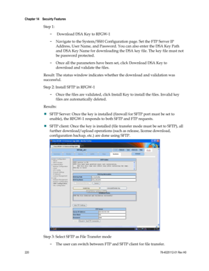 Page 244 
Chapter 14    Secuirty Features  
 
 
220 78-4025112-01 Rev H0 
Step 1: 
-  Download DSA Key to RFGW-1 
- Navigate to the System/SSH Configuration page. Set the FTP Server IP 
Address, User Name, and Password. You can also enter the DSA Key Path 
and DSA Key Name for downloading the DSA key file. The key file must not 
be password protected. 
- Once all the parameters have been set, click Download DSA Key to 
download and validate the files.  
Result: The status window indicates whether the download...