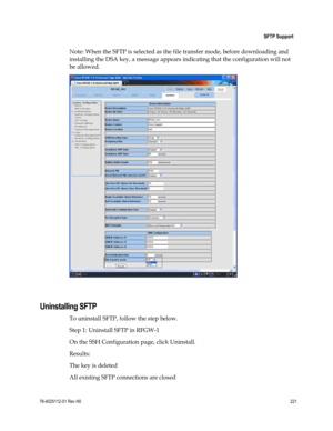 Page 245 
 
 SFTP Support 
 
78-4025112-01 Rev H0 221 
 
Note: When the SFTP is selected as the file transfer mode, before downloading and 
installing the DSA key, a message appears indicating that the configuration will not 
be allowed. 
 
  
Uninstalling SFTP 
To uninstall SFTP, follow the step below. 
Step 1: Uninstall SFTP in RFGW-1 
On the SSH Configuration page, click Uninstall.  
Results:  
The key is deleted 
All existing SFTP connections are closed  