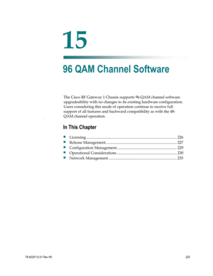 Page 249 
 
78-4025112-01 Rev H0 225 
 
The Cisco RF Gateway 1 Chassis supports 96-QAM channel software 
upgradeability with no changes to its existing hardware configuration. 
Users considering this mode of operation continue to receive full 
support of all features and backward compatibility as with the 48-
QAM channel operation. Cha pte r 1 
 
 
15 Chapter 
15 
96 QAM Channel Software 
In This Chapter 
 Licensing .................................................................................................