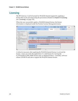 Page 250 
Chapter 15    96 QAM Channel Software  
 
 
226 78-4025112-01 Rev H0 
Licensing 
The RF Gateway 1 can be licensed for 96-QAM channel support by applying a 
license that can be procured using the procedures detailed in Chapter 8: Licensing 
(see Licensing on page 155).   
When the user successfully applies a 96-QAM channel license, the license 
information is displayed under the System/License Management menu.  
 
A reboot is necessary after applying the 96-QAM channel license to activate the 
license....