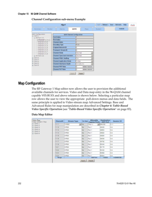 Page 256 
Chapter 15    96 QAM Channel Software  
 
 
232 78-4025112-01 Rev H0 
Channel Configuration sub-menu Example 
  
Map Configuration 
The RF Gateway 1 Map editor now allows the user to provision the additional 
available channels for services. Video and Data map entry in the 96-QAM channel 
capable V03.00.XX and above releases is shown below. Selecting a particular map 
row allows the user to view the appropriate  pull-down menus and data fields.  The 
same principle is applied to Video stream map...