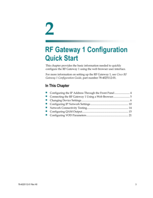 Page 27 
 
78-4025112-01 Rev H0 3 
 
This chapter provides the basic information needed to quickly 
configure the RF Gateway 1 using the web browser user interface. 
For more information on setting up the RF Gateway 1, see Cisco RF 
Gateway 1 Configuration Guide, part number 78-4025112-01.  
 
 
2 Chapter 2 
RF Gateway 1 Configuration 
Quick Start 
In This Chapter 
 Configuring the IP Address Through the Front Panel ...................... 4 
 Connecting the RF Gateway 1 Using a Web...