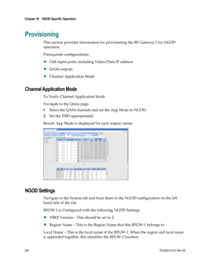 Page 262 
Chapter 16    NGOD Specific Operation  
 
 
238 78-4025112-01 Rev H0 
Provisioning 
This section provides information for provisioning the RF Gateway 1 for NGOD 
operation. 
Prerequisite configurations:  
 GbE input ports, including Video/Data IP address 
 QAM outputs 
 Channel Application Mode  
Channel Application Mode 
To Verify Channel Application Mode 
Navigate to the Qams page. 
1 Select the QAM channels and set the App Mode to NGOD. 
2 Set the TSID appropriately  
Result: App Mode is...