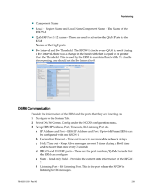 Page 263 
 
 Provisioning 
 
78-4025112-01 Rev H0 239 
 
 Component Name  
 Local –  Region Name and Local NameComponent Name – The Name of the 
RFGW-1 
 QAM RF Port 1-12 names - These are used to advertise the QAM Ports to the 
ERM 
Names of the GigE ports 
 Bw Interval and Bw Threshold  The RFGW-1 checks every QAM to see if during 
a Bw Interval, there was a change in the bandwidth that is equal to or greater 
than the Threshold. This is used by the ERM to maintain Bandwidth. To disable 
the reporting, one...