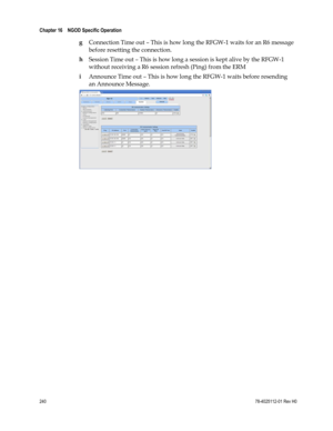 Page 264 
Chapter 16    NGOD Specific Operation  
 
 
240 78-4025112-01 Rev H0 
g Connection Time out – This is how long the RFGW-1 waits for an R6 message  
before resetting the connection. 
h Session Time out – This is how long a session is kept alive by the RFGW-1 
without receiving a R6 session refresh (Ping) from the ERM 
i Announce Time out – This is how long the RFGW-1 waits before resending 
an Announce Message.  
 
 
  