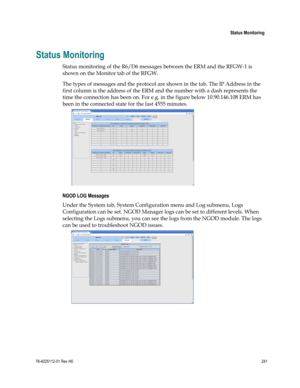 Page 265 
 
 Status Monitoring 
 
78-4025112-01 Rev H0 241 
 
Status Monitoring 
Status monitoring of the R6/D6 messages between the ERM and the RFGW-1 is 
shown on the Monitor tab of the RFGW. 
The types of messages and the protocol are shown in the tab. The IP Address in the 
first column is the address of the ERM and the number with a dash represents the 
time the connection has been on. For e.g. in the figure below 10.90.146.108 ERM has 
been in the connected state for the last 4555 minutes. 
 
NGOD LOG...