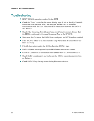 Page 266 
Chapter 16    NGOD Specific Operation  
 
 
242 78-4025112-01 Rev H0 
Troubleshooting 
 RFGW-1 QAMs are not recognized by the ERM. 
 Check the “State” on the D6/R6 comm. Config page. If it is in StartUp/Establish 
connection state for more than a few minutes,  the RFGW-1 is unable to 
communicate with the ERM. Check the TCP connections between the RFGW-1 
and the ERM. 
 Check if the Streaming Zone (RegionName.LocalName) is correct. Ensure that 
the ERM is configured in the same Streaming Zone as the...