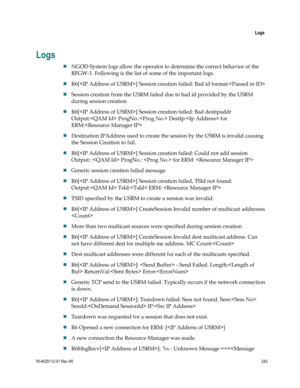 Page 267 
 
 Logs 
 
78-4025112-01 Rev H0 243 
 
Logs 
 NGOD System logs allow the operator to determine the correct behavior of the 
RFGW-1. Following is the list of some of the important logs. 
 R6[] Session creation failed: Bad id format: 
 Session creation from the USRM failed due to bad id provided by the USRM 
during session creation 
 R6[] Session creation failed: Bad destipaddr  
Output: ProgNo.: DestIp: for 
ERM: 
 Destination IPAddress used to create the session by the USRM is invalid causing 
the...