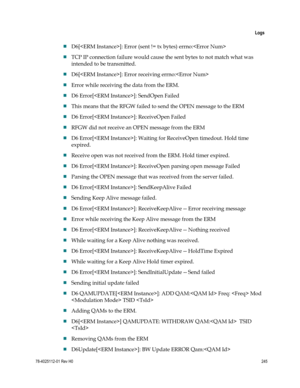 Page 269 
 
 Logs 
 
78-4025112-01 Rev H0 245 
 
 D6[]: Error (sent != tx bytes) errno: 
 TCP IP connection failure would cause the sent bytes to not match what was 
intended to be transmitted. 
 D6[]: Error receiving errno: 
 Error while receiving the data from the ERM. 
 D6 Error[]: SendOpen Failed 
 This means that the RFGW failed to send the OPEN message to the ERM 
 D6 Error[]: ReceiveOpen Failed 
 RFGW did not receive an OPEN message from the ERM 
 D6 Error[]: Waiting for ReceiveOpen timedout....