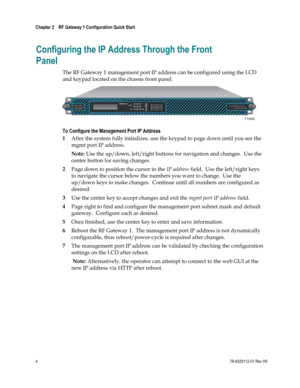 Page 28 
Chapter 2    RF Gateway 1 Configuration Quick Start  
 
 
4 78-4025112-01 Rev H0 
Configuring the IP Address Through the Front 
Panel 
The RF Gateway 1 management port IP address can be configured using the LCD 
and keypad located on the chassis front panel.   
 
To Configure the Management Port IP Address 
1 After the system fully initializes, use the keypad to page down until you see the 
mgmt port IP address.  
Note: Use the up/down, left/right buttons for navigation and changes.  Use the 
center...