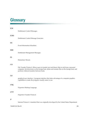 Page 279 
 
78-4025112-01 Rev H0 255 
 
E 
ECM 
Entitlement Control Messages.  
ECMG 
Entitlement Control Message Generator.  
EIS 
Event Information Scheduler.  
EMM 
Entitlement Management Messages.  
ES 
Elementary Stream.  F 
FTP 
File Transfer Protocol. Allows users to transfer text and binary files to and from a personal 
computer, list directories on the foreign host, delete and rename files on the foreign host, and 
perform wildcard transfers between hosts.  G 
GUI 
graphical user interface. A program...