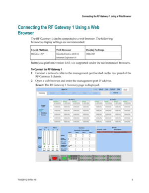 Page 29 
 
 Connecting the RF Gateway 1 Using a Web Browser 
 
78-4025112-01 Rev H0 5 
 
Connecting the RF Gateway 1 Using a Web 
Browser 
The RF Gateway 1 can be connected to a web browser. The following 
browsers/display settings are recommended:  
Client Platform Web Browser Display Settings 
Windows XP Mozilla Firefox 2.0.0.14 1024x768 
 Internet Explorer 6.0  
Note: Java platform version 1.6.0_x is supported under the recommended browsers. 
To Connect the RF Gateway 1 
1 Connect a network cable to the...